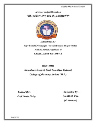 DIABETES AND ITS MANAGEMENT
NMTGCOP
A Major project Report on
“DIABETES AND ITS MANAGMENT”
Submitted to the
Rajiv Gandhi Proudyogik Vishwavidyalaya, Bhopal (M.P.)
With the partial Fulfilment of
BACHELOR OF PHARMACY
(2020 -2021)
Nutanben Mansukh Bhai Turakhiya Gujarati
College of pharmacy, Indore (M.P.)
Guided By: - Submitted By:-
Prof. Navin Sainy DHAWAL PAL
(7th
Semester)
 