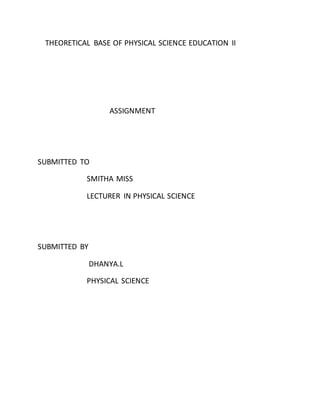 THEORETICAL BASE OF PHYSICAL SCIENCE EDUCATION II 
ASSIGNMENT 
SUBMITTED TO 
SMITHA MISS 
LECTURER IN PHYSICAL SCIENCE 
SUBMITTED BY 
DHANYA.L 
PHYSICAL SCIENCE 
 
