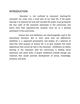 INTRODUCTION 
Education is not confined to classroom teaching.The 
classroom can cover only a small part of our total life. If the pupils 
learning is to become full and well rounded the pupils must go beyond 
the four walls of the classroom participate in the community and 
learns from their experience.The students must act as a working 
participant in the community. 
Science fairs and exhibitions are interchangeably used in the 
educational literature. But in strict sense they are different.An 
exhibition is a organized presentation and display of a selection of 
items.The chief purpose of science fair is to give students first hand 
experiences that cannot be had in the classroom . Exhibitions co-relates 
learning in the classroom with the community, it develop social 
awareness and social skills, in pupils. Exhibitions provide enough raw 
materials that would promote development of senses, knowledge, 
emotions and skills. 
 