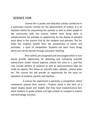 SCIENCE FAIR 
Science fair is purely and educative activity carried out in 
a systematic manner entirely for the advancement of science. It is an 
excellent device for acquainting the parents as well as other people in 
the community with the science related work being done in 
schools.Science fair provides an opportunity for the display of valuable 
work done in the science club by the students and sponsers. The fair 
helps the students benefit from the achievement of others and 
promotes a spirit of competition. Students can learn many things 
which can not be learned through classroom teaching. 
Their talents are recognized and encouraged which in turn 
would provide opportunity for detecting and cultivating scientific 
talents.Every school should organize science fair once in a year.This 
may include exhibits of students as well as demonstrations talks etc 
made by experts, film shows on scientific topic, debates , science plays 
etc. The science fair will provide an opportunity for the close co-operation 
of students, parents and teachers. 
A science fair experiment is generally a competition where 
contestants present their science . Projects result in the form of a 
report display board and models that they have created.Science fairs 
allow students in grade schools and high schools to compete in science 
and technology activities. 
 