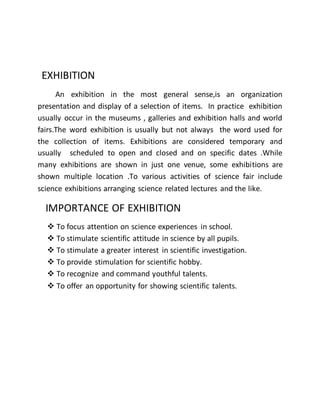 EXHIBITION 
An exhibition in the most general sense,is an organization 
presentation and display of a selection of items. In practice exhibition 
usually occur in the museums , galleries and exhibition halls and world 
fairs.The word exhibition is usually but not always the word used for 
the collection of items. Exhibitions are considered temporary and 
usually scheduled to open and closed and on specific dates .While 
many exhibitions are shown in just one venue, some exhibitions are 
shown multiple location .To various activities of science fair include 
science exhibitions arranging science related lectures and the like. 
IMPORTANCE OF EXHIBITION 
 To focus attention on science experiences in school. 
 To stimulate scientific attitude in science by all pupils. 
 To stimulate a greater interest in scientific investigation. 
 To provide stimulation for scientific hobby. 
 To recognize and command youthful talents. 
 To offer an opportunity for showing scientific talents. 
 