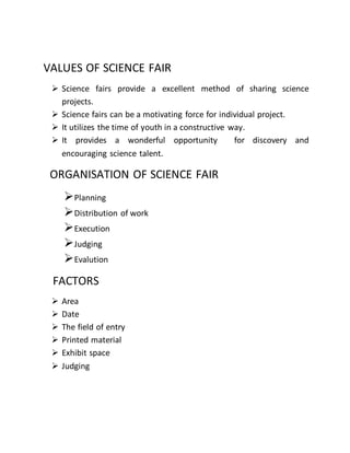 VALUES OF SCIENCE FAIR 
 Science fairs provide a excellent method of sharing science 
projects. 
 Science fairs can be a motivating force for individual project. 
 It utilizes the time of youth in a constructive way. 
 It provides a wonderful opportunity for discovery and 
encouraging science talent. 
ORGANISATION OF SCIENCE FAIR 
 Planning 
 Distribution of work 
 Execution 
 Judging 
 Evalution 
FACTORS 
 Area 
 Date 
 The field of entry 
 Printed material 
 Exhibit space 
 Judging 
 