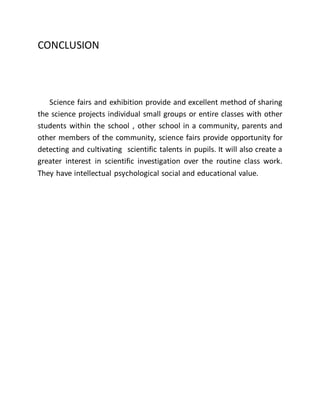 CONCLUSION 
Science fairs and exhibition provide and excellent method of sharing 
the science projects individual small groups or entire classes with other 
students within the school , other school in a community, parents and 
other members of the community, science fairs provide opportunity for 
detecting and cultivating scientific talents in pupils. It will also create a 
greater interest in scientific investigation over the routine class work. 
They have intellectual psychological social and educational value. 
 