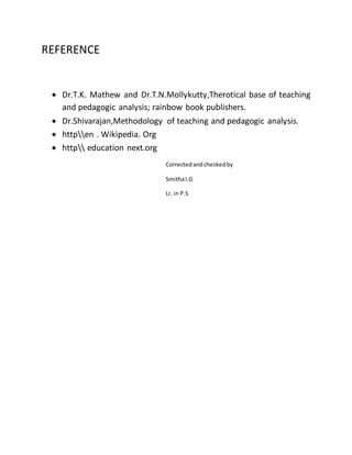 REFERENCE 
 Dr.T.K. Mathew and Dr.T.N.Mollykutty,Therotical base of teaching 
and pedagogic analysis; rainbow book publishers. 
 Dr.Shivarajan,Methodology of teaching and pedagogic analysis. 
 httpen . Wikipedia. Org 
 http education next.org 
Corrected and checked by 
Smitha I.G 
Lr. in P.S 
