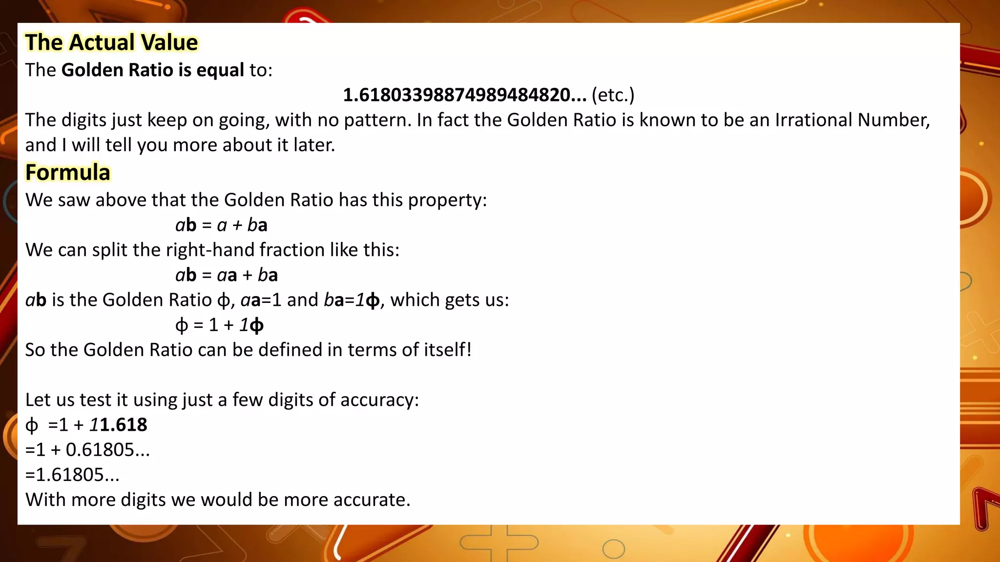 The Actual Value
The Golden Ratio is equal to:
1.61803398874989484820... (etc.)
The digits just keep on going, with no pattern. In fact the Golden Ratio is known to be an Irrational Number,
and I will tell you more about it later.
Formula
We saw above that the Golden Ratio has this property:
ab = a + ba
We can split the right-hand fraction like this:
ab = aa + ba
ab is the Golden Ratio φ, aa=1 and ba=1φ, which gets us:
φ = 1 + 1φ
So the Golden Ratio can be defined in terms of itself!
Let us test it using just a few digits of accuracy:
φ =1 + 11.618
=1 + 0.61805...
=1.61805...
With more digits we would be more accurate.
 