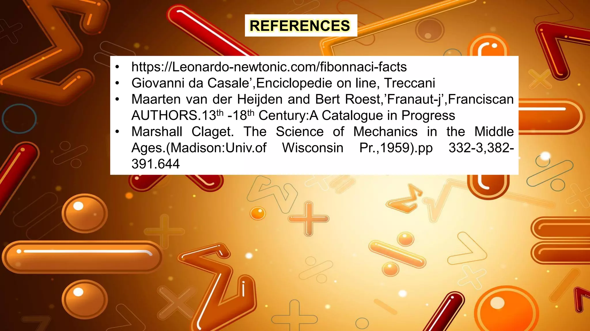 REFERENCES
• https://Leonardo-newtonic.com/fibonnaci-facts
• Giovanni da Casale’,Enciclopedie on line, Treccani
• Maarten van der Heijden and Bert Roest,’Franaut-j’,Franciscan
AUTHORS.13th -18th Century:A Catalogue in Progress
• Marshall Claget. The Science of Mechanics in the Middle
Ages.(Madison:Univ.of Wisconsin Pr.,1959).pp 332-3,382-
391.644
 
