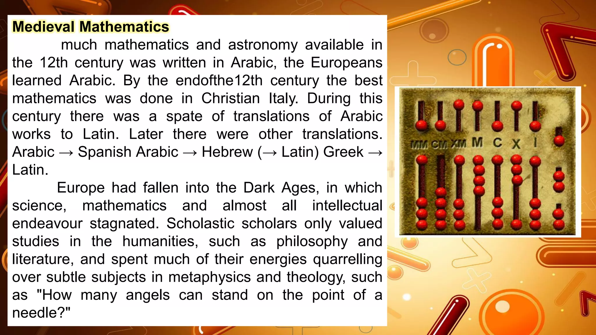 Medieval Mathematics
much mathematics and astronomy available in
the 12th century was written in Arabic, the Europeans
learned Arabic. By the endofthe12th century the best
mathematics was done in Christian Italy. During this
century there was a spate of translations of Arabic
works to Latin. Later there were other translations.
Arabic → Spanish Arabic → Hebrew (→ Latin) Greek →
Latin.
Europe had fallen into the Dark Ages, in which
science, mathematics and almost all intellectual
endeavour stagnated. Scholastic scholars only valued
studies in the humanities, such as philosophy and
literature, and spent much of their energies quarrelling
over subtle subjects in metaphysics and theology, such
as "How many angels can stand on the point of a
needle?"
 