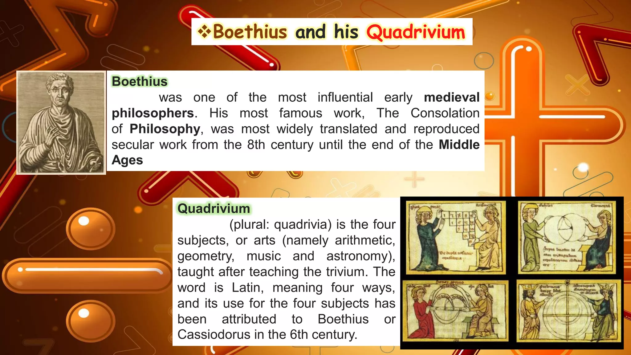 ❖Boethius and his Quadrivium
Boethius
was one of the most influential early medieval
philosophers. His most famous work, The Consolation
of Philosophy, was most widely translated and reproduced
secular work from the 8th century until the end of the Middle
Ages
Quadrivium
(plural: quadrivia) is the four
subjects, or arts (namely arithmetic,
geometry, music and astronomy),
taught after teaching the trivium. The
word is Latin, meaning four ways,
and its use for the four subjects has
been attributed to Boethius or
Cassiodorus in the 6th century.
 