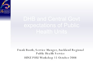 DHB and Central Govt expectations of Public Health Units Frank Booth, Service Manger, Auckland Regional Public Health Service HINZ PHU Workshop 15 October 2008 