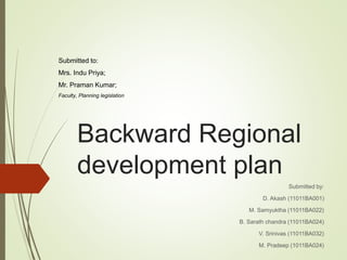 Backward Regional
development plan
Submitted by:
D. Akash (11011BA001)
M. Samyuktha (11011BA022)
B. Sarath chandra (11011BA024)
V. Srinivas (11011BA032)
M. Pradeep (1011BA024)
Submitted to:
Mrs. Indu Priya;
Mr. Praman Kumar;
Faculty, Planning legislation
 