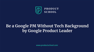 Be a Google PM Without Tech Background
by Google Product Leader
www.productschool.com
 