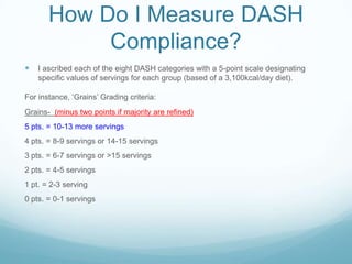 How Do I Measure DASH
Compliance?


I ascribed each of the eight DASH categories with a 5-point scale designating
specific values of servings for each group (based of a 3,100kcal/day diet).

For instance, „Grains‟ Grading criteria:
Grains- (minus two points if majority are refined)
5 pts. = 10-13 more servings
4 pts. = 8-9 servings or 14-15 servings

3 pts. = 6-7 servings or >15 servings
2 pts. = 4-5 servings
1 pt. = 2-3 serving
0 pts. = 0-1 servings

 