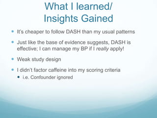 What I learned/
Insights Gained
 It‟s cheaper to follow DASH than my usual patterns

 Just like the base of evidence suggests, DASH is
effective; I can manage my BP if I really apply!

 Weak study design

 I didn‟t factor caffeine into my scoring criteria
 i.e. Confounder ignored

 