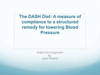 The DASH Diet: A measure of
compliance to a structured
remedy for lowering Blood
Pressure

DHBCI DIY Assignment
By:
Jason Paulson

 