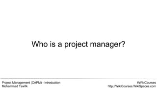 Project Management (CAPM) - Introduction
Mohammad Tawfik
#WikiCourses
http://WikiCourses.WikiSpaces.com
Who is a project manager?
 