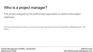 Project Management (CAPM) - Introduction
Mohammad Tawfik
#WikiCourses
http://WikiCourses.WikiSpaces.com
Who is a project manager?
The person assigned by the performing organization to achieve the project
objectives
2013 Project Management Institute. A Guide to the Project Management Body of Knowledge®, (PMBOK®Guide) –Fifth
Edition
 