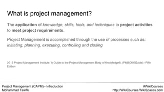 Project Management (CAPM) - Introduction
Mohammad Tawfik
#WikiCourses
http://WikiCourses.WikiSpaces.com
What is project management?
The application of knowledge, skills, tools, and techniques to project activities
to meet project requirements.
Project Management is accomplished through the use of processes such as:
initiating, planning, executing, controlling and closing
2013 Project Management Institute. A Guide to the Project Management Body of Knowledge®, (PMBOK®Guide) –Fifth
Edition
 