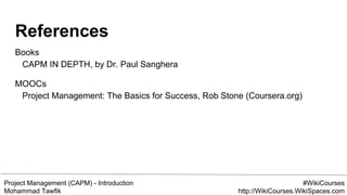 Project Management (CAPM) - Introduction
Mohammad Tawfik
#WikiCourses
http://WikiCourses.WikiSpaces.com
References
Books
CAPM IN DEPTH, by Dr. Paul Sanghera
MOOCs
Project Management: The Basics for Success, Rob Stone (Coursera.org)
 
