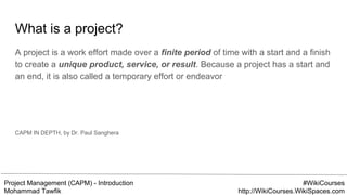 Project Management (CAPM) - Introduction
Mohammad Tawfik
#WikiCourses
http://WikiCourses.WikiSpaces.com
What is a project?
A project is a work effort made over a finite period of time with a start and a finish
to create a unique product, service, or result. Because a project has a start and
an end, it is also called a temporary effort or endeavor
CAPM IN DEPTH, by Dr. Paul Sanghera
 