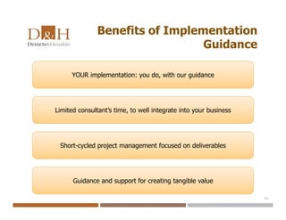 Benefits of Implementation
Guidance
16
YOUR implementation: you do, with our guidance
Limited consultant’s time, to well integrate into your business
Short-cycled project management focused on deliverables
Guidance and support for creating tangible value
 