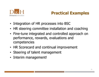 Practical Examples
• Integration of HR processes into BSC
• HR steering committee installation and coaching
• Fine-tune integrated and controlled approach on
performance, rewards, evaluations and
competencies
• HR Scorecard and continual improvement
• Steering of talent management
• Interim management!
20
 