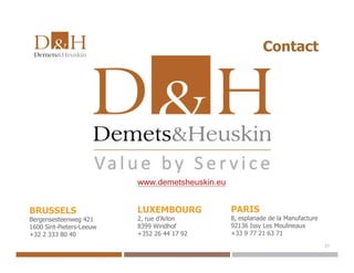 Contact
BRUSSELS
Bergensesteenweg 421
1600 Sint-Pieters-Leeuw
+32 2 333 80 40
LUXEMBOURG
2, rue d’Arlon
8399 Windhof
+352 26 44 17 92
PARIS
8, esplanade de la Manufacture
92136 Issy Les Moulineaux
+33 9 77 21 63 71
www.demetsheuskin.eu
27
 