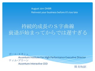 August 2011 DHBR
                  Reinvest your business before it’s too late




  持続的成長のＳ字曲線
衰退が始まってからでは遅すぎる


ポール･ヌネシュ
    Accenture Institute For High Performance Executive Director
ティム･ブリーン
    Accenture Interactive CEO
                                                     関 美和/訳
 
