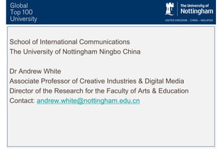 School of International Communications
The University of Nottingham Ningbo China
Dr Andrew White
Associate Professor of Creative Industries & Digital Media
Director of the Research for the Faculty of Arts & Education
Contact: andrew.white@nottingham.edu.cn
 