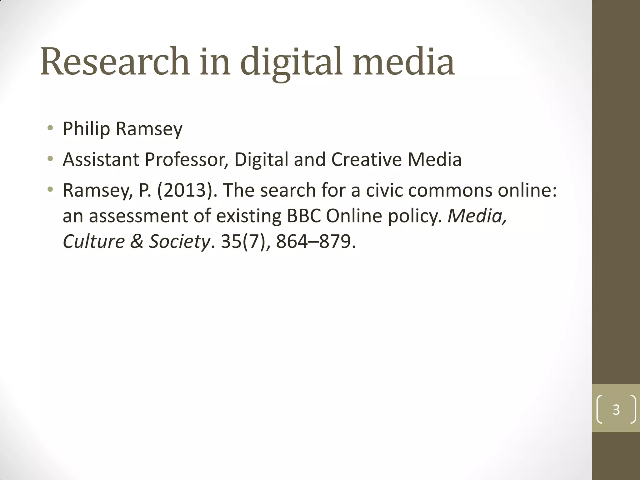 Research in digital media
• Philip Ramsey
• Assistant Professor, Digital and Creative Media
• Ramsey, P. (2013). The search for a civic commons online:
an assessment of existing BBC Online policy. Media,
Culture & Society. 35(7), 864–879.
3
 