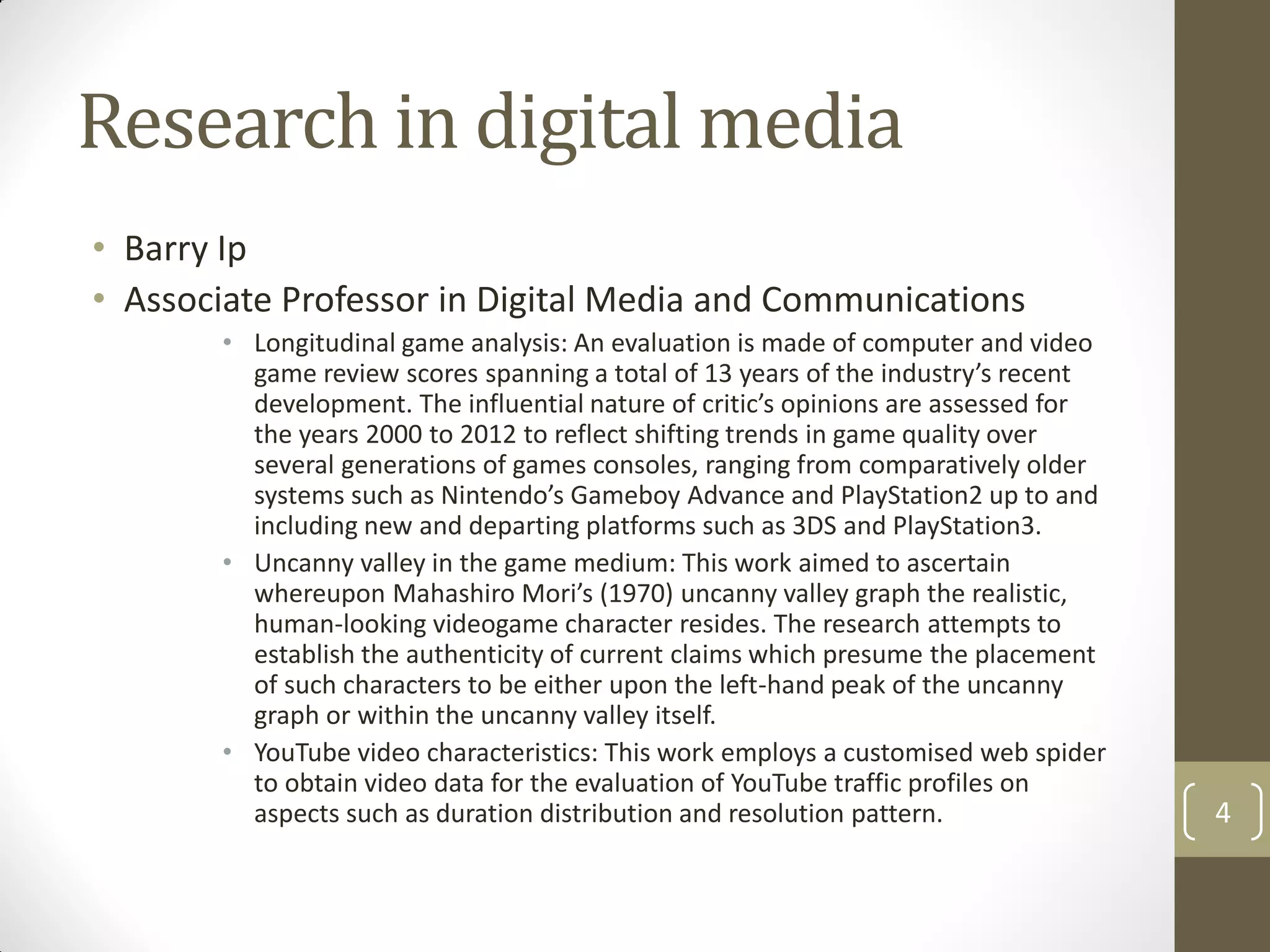 Research in digital media
• Barry Ip
• Associate Professor in Digital Media and Communications
• Longitudinal game analysis: An evaluation is made of computer and video
game review scores spanning a total of 13 years of the industry’s recent
development. The influential nature of critic’s opinions are assessed for
the years 2000 to 2012 to reflect shifting trends in game quality over
several generations of games consoles, ranging from comparatively older
systems such as Nintendo’s Gameboy Advance and PlayStation2 up to and
including new and departing platforms such as 3DS and PlayStation3.
• Uncanny valley in the game medium: This work aimed to ascertain
whereupon Mahashiro Mori’s (1970) uncanny valley graph the realistic,
human-looking videogame character resides. The research attempts to
establish the authenticity of current claims which presume the placement
of such characters to be either upon the left-hand peak of the uncanny
graph or within the uncanny valley itself.
• YouTube video characteristics: This work employs a customised web spider
to obtain video data for the evaluation of YouTube traffic profiles on
aspects such as duration distribution and resolution pattern. 4
 