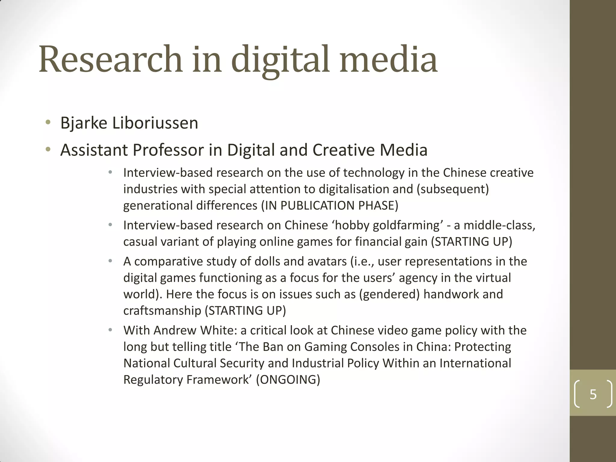 Research in digital media
• Bjarke Liboriussen
• Assistant Professor in Digital and Creative Media
• Interview-based research on the use of technology in the Chinese creative
industries with special attention to digitalisation and (subsequent)
generational differences (IN PUBLICATION PHASE)
• Interview-based research on Chinese ‘hobby goldfarming’ - a middle-class,
casual variant of playing online games for financial gain (STARTING UP)
• A comparative study of dolls and avatars (i.e., user representations in the
digital games functioning as a focus for the users’ agency in the virtual
world). Here the focus is on issues such as (gendered) handwork and
craftsmanship (STARTING UP)
• With Andrew White: a critical look at Chinese video game policy with the
long but telling title ‘The Ban on Gaming Consoles in China: Protecting
National Cultural Security and Industrial Policy Within an International
Regulatory Framework’ (ONGOING)
5
 