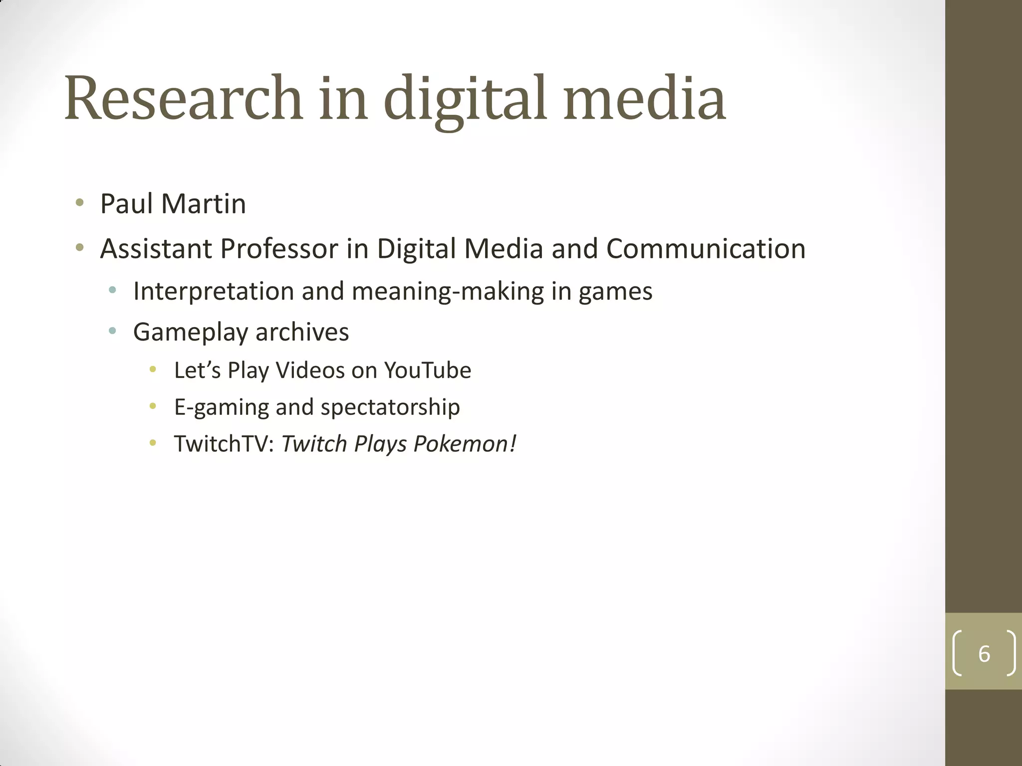 Research in digital media
• Paul Martin
• Assistant Professor in Digital Media and Communication
• Interpretation and meaning-making in games
• Gameplay archives
• Let’s Play Videos on YouTube
• E-gaming and spectatorship
• TwitchTV: Twitch Plays Pokemon!
6
 