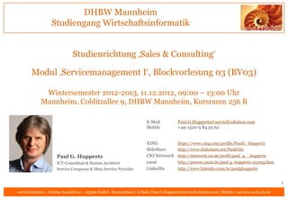 DHBW Mannheim
                  Studiengang Wirtschaftsinformatik


                              Studienrichtung ‚Sales & Consulting‘

       Modul ‚Servicemanagement I‘, Blockvorlesung 03 (BV03)

             Wintersemester 2012-2013, 11.12.2012, 09:00 – 13:00 Uhr
            Mannheim, Coblitzallee 9, DHBW Mannheim, Kursraum 256 B

                                                                       E-Mail           Paul.G.Huppertz@servicEvolution.com
                                                                       Mobile           +49-1520-9 84 59 62


                                                                       XING             https://www.xing.com/profile/PaulG_Huppertz
                                                                       SlideShare       http://www.slideshare.net/PaulGHz
                     Paul G. Huppertz                                  CIO Netzwerk http://netzwerk.cio.de/profil/paul_g__huppertz
                     ICT-Consultant & System Architect                 yasni        http://person.yasni.de/paul-g.-huppertz-251032.htm
                     Service Composer & Meta Service Provider          LinkedIn     http://www.linkedin.com/in/paulghuppertz


                                                                                                                                               1
servicEvolution – Schöne Aussicht 41 – 65396 Walluf - Deutschland | E-Mail: Paul.G.Huppertz@servicEvolution.com | Mobile +49-1520-9 84 59 62
 