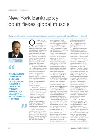 I N S O LV E N C Y       US COLUMN




New York bankruptcy
court flexes global muscle

Can a non-US creditor maintain a lawsuit in its own jurisdiction against a US-based Chapter 11 debtor?




                                     O
                                                   n 4 May 2012, the           protect customers of failed           to obtain a court order in the
                                                   United States District      brokerage firms by providing a        Cayman Islands ruling the
                                                   Court for the               specialised liquidation proceeding,   MAXAM defendants had no
                                                   Southern District of        known as a SIPA liquidation,          preference liability in the US
                                     New York affirmed a 2011                  which is distinct from a US           proceedings.
                                     Bankruptcy Court ruling, which            Chapter 7 liquidation proceeding.          In response to the Cayman
                                     enjoined a lawsuit in the Cayman          Madoff Securities is currently in a   Islands lawsuit, the Madoff
                                     Islands against a Chapter 11              SIPA liquidation, and in a            Trustee filed a motion to enjoin
                                     debtor. The case of Bernard L.            Chapter 11 proceeding, both of        the action, on the grounds that the
                                     Madoff Investment Securities,             which have been substantively         action violated the automatic stay
                                     LLC v. Maxam Absolute Return              consolidated. Irving Picard was       of Section 362 of the Bankruptcy
                                     Fund, et al., arises in the Bernie        appointed as the Trustee on           Code, and Section 78 of SIPA,
          DAVID H. CONAWAY
              Shumaker, Loop &       Madoff SIPA liquidation and               behalf of the liquidation estates.    that prohibits legal action against
             Kendrick, LLP (USA)     Chapter 11 proceedings, where             The cases are pending in the          the Trustee, as SIPA reserves
                                     the aftermath of the massive              Southern District of New York.        exclusive jurisdiction to the US




“
                                     Madoff fraud is playing out.              One of Picard’s duties is to          Courts. In a well-reasoned, 21-
                                          The question in this Madoff          recover assets for the benefit of     page opinion, the New York
                                     case is whether a non-US creditor         defrauded customers of Madoff         Bankruptcy Court on 12 October
                                     can maintain a lawsuit in its own         Securities, which assets include      2011, ruled the Cayman Islands
                                     jurisdiction against a US-based           claims against third parties.         action violated the automatic stay
                                     Chapter 11 debtor. In this                     On 8 December 2010, the          of Section 362 and applicable
THE QUESTION                         instance, can a Cayman Islands            Madoff Trustee sued MAXAM             SIPA provisions. The New York
IS WHETHER                           registered entity sue a Chapter 11        Capital Management, LLC,              Court found the Cayman Islands
                                     debtor in the Cayman Islands,             MAXAM Absolute Return Fund,           action to be void, and enjoined
A NON-US                             and does the automatic stay of            LTD and affiliates (“MAXAM”)          the MAXAM entities from taking
CREDITOR CAN                         Section 362 of the Bankruptcy             in the New York Bankruptcy            any further action against the
                                     Code prohibit the lawsuit?                Court to recover preference           Madoff estate “in any domestic or
MAINTAIN A                           Section 362 provides:                     payments totaling $25 million,        extraterritorial jurisdiction”
LAWSUIT IN                            . . . this section . . . operates as a
                                                                               allegedly paid to MAXAM within        without first obtaining permission
                                                                               90 days prior to the Madoff           from the US Bankruptcy Court.
ITS OWN                               stay, applicable to all entities, of     Chapter 11 filing. Briefly, a         In essence, the US Bankruptcy
                                      . . . the commencement . . . of a
JURISDICTION                          judicial . . . proceeding against
                                                                               “preference” arises under Section
                                                                               547 of the Bankruptcy Code and
                                                                                                                     Court viewed the Cayman Islands
                                                                                                                     action as an attempt to usurp the
AGAINST A US-                         the debtor . . . or to recover a         is a pre-petition payment to          Bankruptcy Court’s jurisdiction
                                      claim . . . or [added] any act to
BASED CHAPTER                         obtain possession of property
                                                                               creditor made within 90 days
                                                                               prior to a Chapter 11 filing. The
                                                                                                                     over an asset of the Madoff
                                                                                                                     Securities’ estates.
11 DEBTOR                             of the estate . . .                      US Bankruptcy Code provides for            The MAXAM entities
                                     Section 541 of the Bankruptcy             the recovery by the debtor’s estate   appealed the Bankruptcy Court




                            ”
                                     Code defines “property of the             of payments made on the “eve”         ruling, but the US District Court
                                     estate” as all of the legal or            of insolvency so that value can be    affirmed the Bankruptcy Court
                                     equitable interests of the debtor in      more equitably re-distributed to      ruling. In the appeal, the
                                     property “wherever located”.              all creditors. Upon being sued by     MAXAM entities argued that the
                                          Madoff Securities was a              the Madoff Trustee, the               automatic stay of Section 362 (as
                                     member of SIPC, the Securities            MAXAM defendants filed an             well as applicable SIPA provisions)
                                     Investor Protection Corporation,          answer in the New York                had no extraterritorial effect, and
                                     formed under SIPA, the Securities         preference case, but also filed a     could not apply or be enforced
                                     Investor Protection Act, passed by        declaratory judgment action           outside the US. The MAXAM
                                     the US Congress in 1970. SIPA             against the Trustee in the Cayman     entities further argued that the US
                                     and SIPC were designed to                 Islands. The purpose of the           Bankruptcy Court should have
                                                                               declaratory judgment action was       deferred to the Cayman Islands




34                                                                                                                                  SUMMER 2012
 