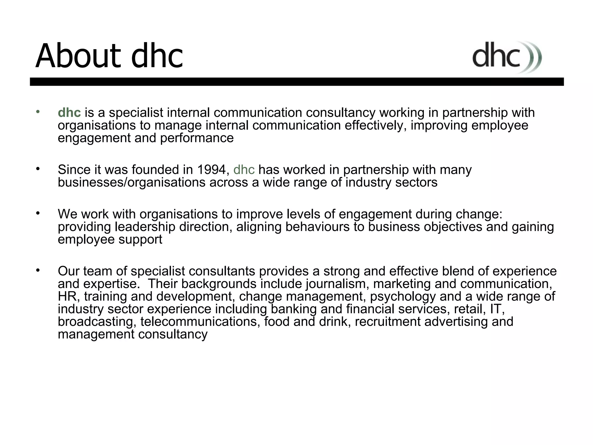 About dhc dhc  is a specialist internal communication consultancy working in partnership with organisations to   manage internal communication effectively, improving employee engagement and performance Since it was founded in 1994,   dhc  has worked in partnership with many businesses/organisations   across a wide range of industry sectors We work with organisations to improve levels of engagement during change: providing leadership direction, aligning behaviours to business objectives and gaining employee support Our team of specialist consultants provides a strong and effective blend of experience and expertise.  Their backgrounds include journalism, marketing and communication, HR, training and development, change management, psychology and a wide range of industry sector experience including banking and financial services, retail, IT, broadcasting, telecommunications, food and drink, recruitment advertising and management consultancy 