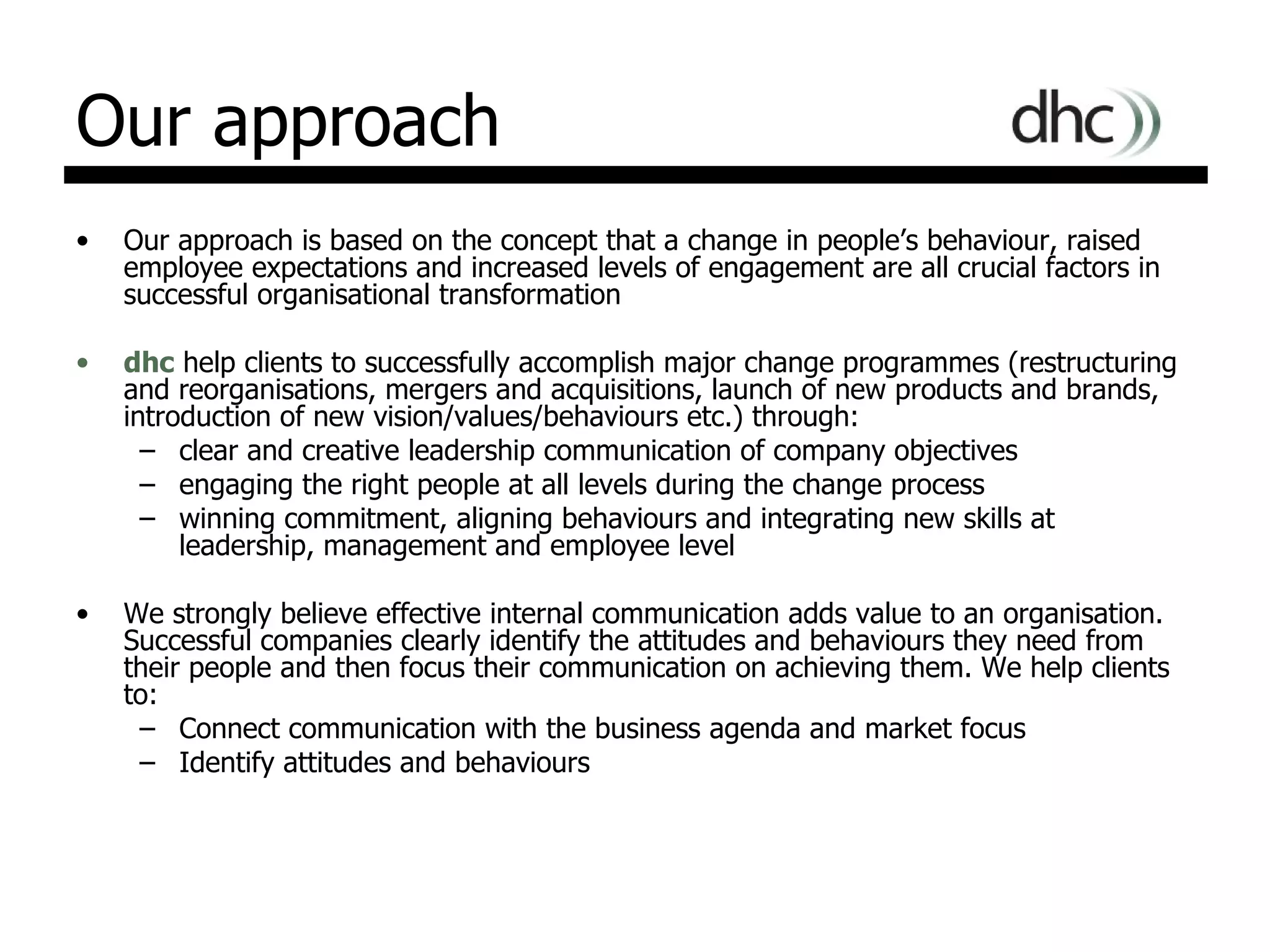 Our approach Our approach is based on the concept that a change in people’s behaviour, raised employee expectations and increased levels of engagement are all crucial factors in successful organisational transformation  dhc  help clients to successfully accomplish major change programmes (restructuring and reorganisations, mergers and acquisitions, launch of new products and brands, introduction of new vision/values/behaviours etc.) through: clear and creative leadership communication of company objectives  engaging the right people at all levels during the change process winning commitment, aligning behaviours and integrating new skills at leadership, management and employee level We strongly believe effective internal communication adds value to an organisation. Successful companies clearly identify the attitudes and behaviours they need from their people and then focus their communication on achieving them. We help clients to:  Connect communication with the business agenda and market focus  Identify attitudes and behaviours  