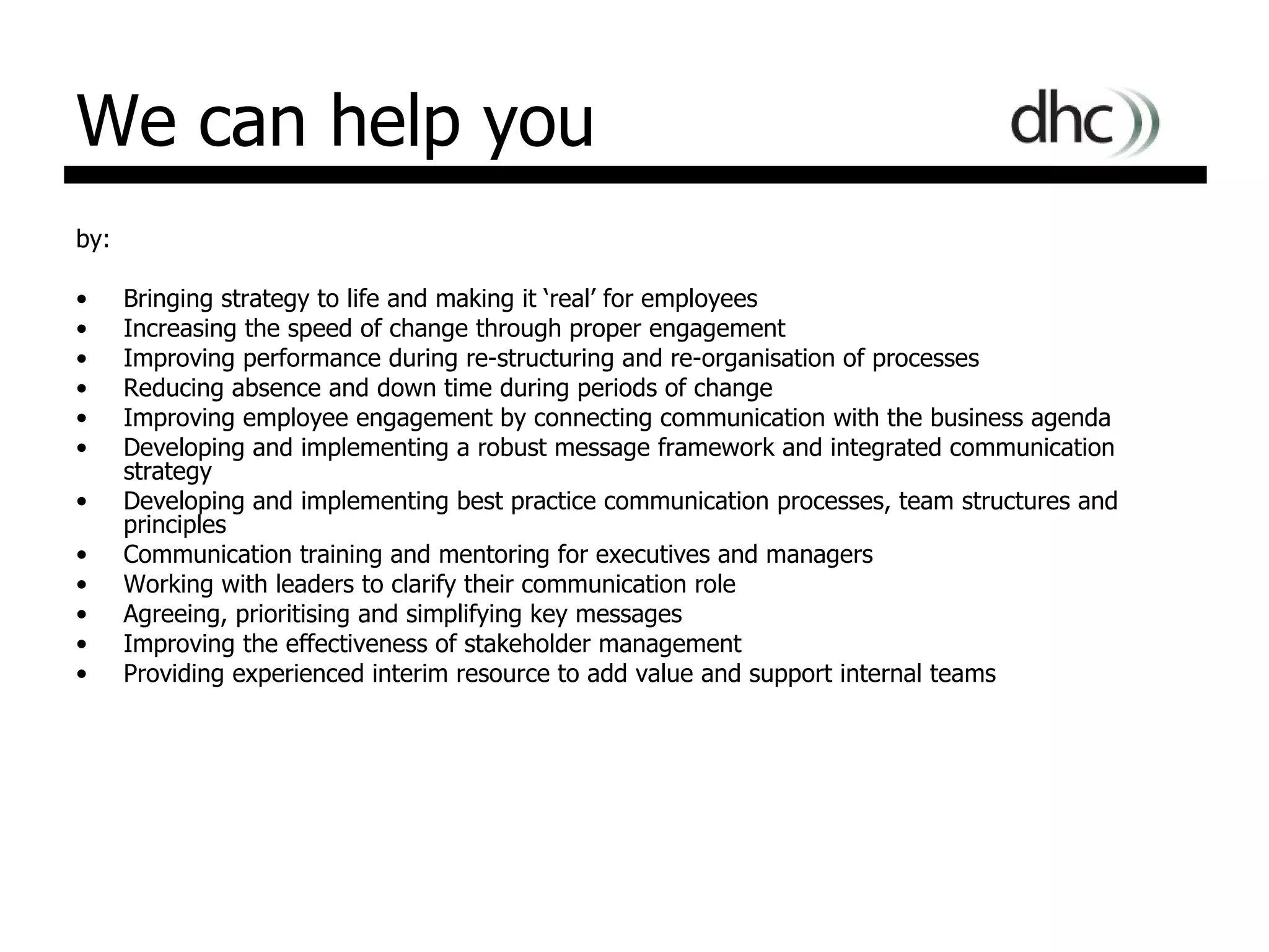 We can help you by: Bringing strategy to life and making it ‘real’ for employees Increasing the speed of change through proper engagement Improving performance during re-structuring and re-organisation of processes Reducing absence and down time during periods of change Improving employee engagement by connecting communication with the business agenda  Developing and implementing a robust message framework and integrated communication strategy Developing and implementing best practice communication processes, team structures and principles Communication training and mentoring for executives and managers Working with leaders to clarify their communication role  Agreeing, prioritising and simplifying key messages  Improving the effectiveness of stakeholder management Providing experienced interim resource to add value and support internal teams 