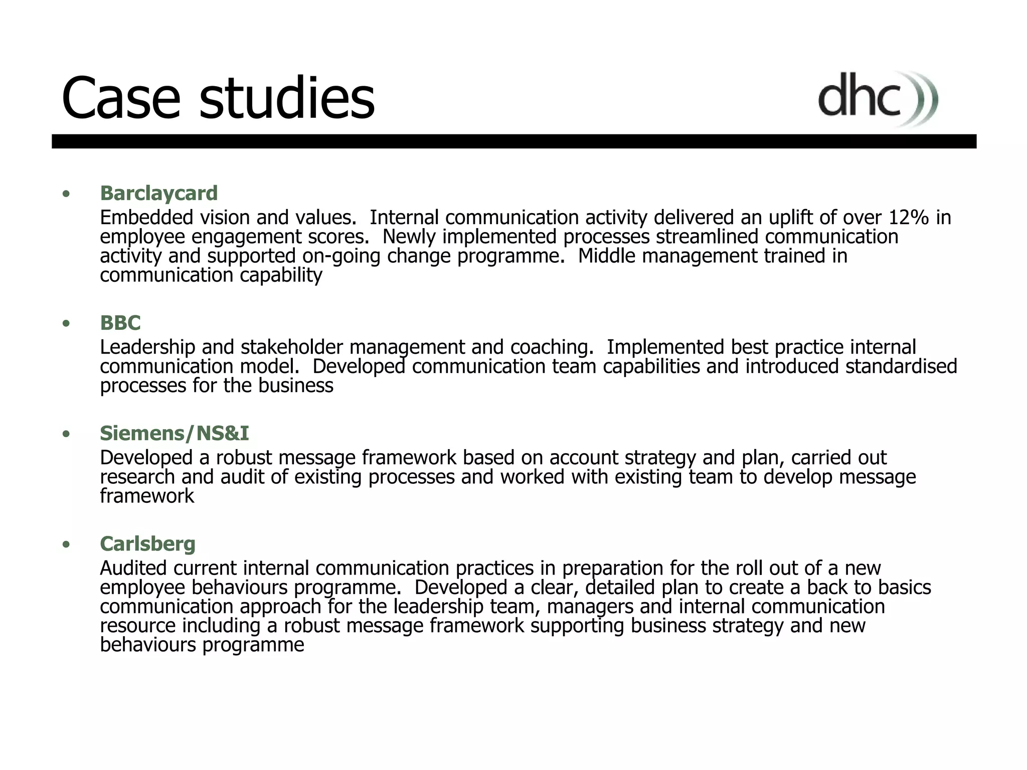 Case studies Barclaycard Embedded vision and values.  Internal communication activity delivered an uplift of over 12% in employee engagement scores.  Newly implemented processes streamlined communication activity and supported on-going change programme.  Middle management trained in communication capability BBC Leadership and stakeholder management and coaching.  Implemented best practice internal communication model.  Developed communication team capabilities and introduced standardised processes for the business  Siemens/NS&I Developed a robust message framework based on account strategy and plan, carried out research and audit of existing processes and worked with existing team to develop message framework Carlsberg Audited current internal communication practices in preparation for the roll out of a new employee behaviours programme.  Developed a clear, detailed plan to create a back to basics communication approach for the leadership team, managers and internal communication resource including a robust message framework supporting business strategy and new behaviours programme 