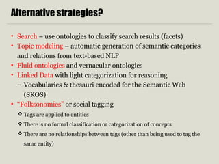 Alternative strategies? 
• Search – use ontologies to classify search results (facets) 
• Topic modeling – automatic generation of semantic categories 
and relations from text-based NLP 
• Fluid ontologies and vernacular ontologies 
• Linked Data with light categorization for reasoning 
– Vocabularies & thesauri encoded for the Semantic Web 
(SKOS) 
• “Folksonomies” or social tagging 
 Tags are applied to entities 
 There is no formal classification or categorization of concepts 
 There are no relationships between tags (other than being used to tag the 
same entity) 
 