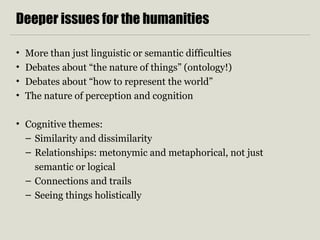 Deeper issues for the humanities 
• More than just linguistic or semantic difficulties 
• Debates about “the nature of things” (ontology!) 
• Debates about “how to represent the world” 
• The nature of perception and cognition 
• Cognitive themes: 
– Similarity and dissimilarity 
– Relationships: metonymic and metaphorical, not just 
semantic or logical 
– Connections and trails 
– Seeing things holistically 
 