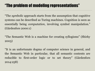 “The problem of modeling representations” 
“The symbolic approach starts from the assumption that cognitive 
systems can be described as Turing machines. Cognition is seen as 
essentially being computation, involving symbol manipulation.” 
(Gärdenfors 2000:1) 
“The Semantic Web is a machine for creating syllogisms” (Shirky 
2003) 
“It is an unfortunate dogma of computer science in general, and 
the Semantic Web in particular, that all semantic contents are 
reducible to first-order logic or to set theory” (Gärdenfors 
2014:258) 
 