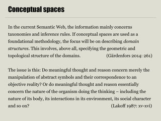 Conceptual spaces 
In the current Semantic Web, the information mainly concerns 
taxonomies and inference rules. If conceptual spaces are used as a 
foundational methodology, the focus will be on describing domain 
structures. This involves, above all, specifying the geometric and 
topological structure of the domains. (Gärdenfors 2014: 261) 
The issue is this: Do meaningful thought and reason concern merely the 
manipulation of abstract symbols and their correspondence to an 
objective reality? Or do meaningful thought and reason essentially 
concern the nature of the organism doing the thinking – including the 
nature of its body, its interactions in its environment, its social character 
and so on? (Lakoff 1987: xv-xvi) 
 