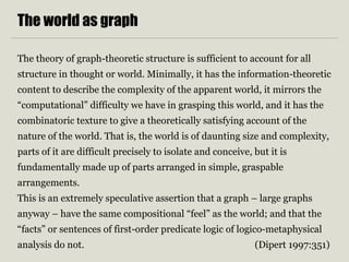 The world as graph 
The theory of graph-theoretic structure is sufficient to account for all 
structure in thought or world. Minimally, it has the information-theoretic 
content to describe the complexity of the apparent world, it mirrors the 
“computational” difficulty we have in grasping this world, and it has the 
combinatoric texture to give a theoretically satisfying account of the 
nature of the world. That is, the world is of daunting size and complexity, 
parts of it are difficult precisely to isolate and conceive, but it is 
fundamentally made up of parts arranged in simple, graspable 
arrangements. 
This is an extremely speculative assertion that a graph – large graphs 
anyway – have the same compositional “feel” as the world; and that the 
“facts” or sentences of first-order predicate logic of logico-metaphysical 
analysis do not. (Dipert 1997:351) 
 