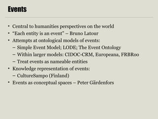 Events 
• Central to humanities perspectives on the world 
• “Each entity is an event” – Bruno Latour 
• Attempts at ontological models of events: 
– Simple Event Model; LODE; The Event Ontology 
– Within larger models: CIDOC-CRM, Europeana, FRBRoo 
– Treat events as nameable entities 
• Knowledge representation of events: 
– CultureSampo (Finland) 
• Events as conceptual spaces – Peter Gärdenfors 
 