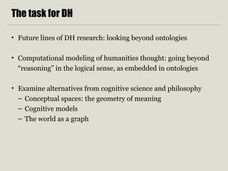 The task for DH 
• Future lines of DH research: looking beyond ontologies 
• Computational modeling of humanities thought: going beyond 
“reasoning” in the logical sense, as embedded in ontologies 
• Examine alternatives from cognitive science and philosophy 
– Conceptual spaces: the geometry of meaning 
– Cognitive models 
– The world as a graph 
 