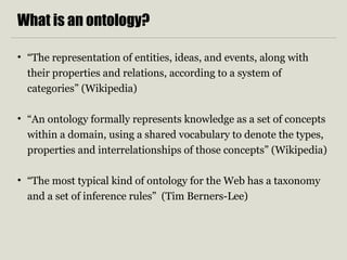 What is an ontology? 
• “The representation of entities, ideas, and events, along with 
their properties and relations, according to a system of 
categories” (Wikipedia) 
• “An ontology formally represents knowledge as a set of concepts 
within a domain, using a shared vocabulary to denote the types, 
properties and interrelationships of those concepts” (Wikipedia) 
• “The most typical kind of ontology for the Web has a taxonomy 
and a set of inference rules” (Tim Berners-Lee) 
 