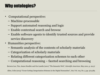Why ontologies? 
• Computational perspective: 
– Machine-processable 
– Support automated reasoning and logic 
– Enable contextual search and browse 
– Enable software agents to identify trusted sources and provide 
service discovery 
• Humanities perspective: 
– Semantic analysis of the contents of scholarly materials 
– Categorization of scholarly materials 
– Relating different categorization schemes to each other 
– Computational reasoning – faceted searching and browsing 
Berners-Lee, Tim, James Hendler and Ora Lassila (2001) "The Semantic Web", Scientific American, May 2001, p. 29-37 
Allen, Colin (2013) “Cross-Cutting Categorization Schemes in the Digital Humanities”, Isis, Vol. 104, No. 3, pp. 573-583 
 