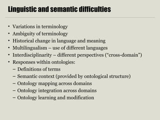 Linguistic and semantic difficulties 
• Variations in terminology 
• Ambiguity of terminology 
• Historical change in language and meaning 
• Multilingualism – use of different languages 
• Interdisciplinarity – different perspectives (“cross-domain”) 
• Responses within ontologies: 
– Definitions of terms 
– Semantic context (provided by ontological structure) 
– Ontology mapping across domains 
– Ontology integration across domains 
– Ontology learning and modification 
 