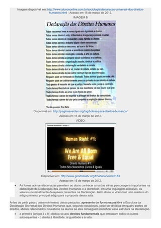 Imagem disponível em: http://www.alunosonline.com.br/sociologia/declaracao-universal-dos-direitos-
humanos.html - Acesso em 15 de março de 2012.
IMAGEM B
Disponível em: http://paginasverdes.org/tag/bolsas-para-direitos-humanos/
Acesso em 15 de março de 2012.
VÍDEO:
Disponível em: http://www.goodnesstv.org/fr/videos/voir/46183
Acesso em 15 de março de 2012.
• As fontes acima relacionadas permitem ao aluno conhecer uma das várias personagens importantes na
elaboração da Declaração dos Direitos Humanos e a identificar, em uma linguagem acessível, os
valores universalmente desejáveis presentes na Declaração. Além disso, o vídeo traz uma releitura do
artigo primeiro, principal artigo para a proposta dessa aula.
Antes de partir para o desenvolvimento dessa pesquisa, apresente de forma expositiva a Estrutura da
Declaração Universal dos Direitos Humanos que, segundo estudiosos, pode ser dividida em quatro partes de
direitos, abaixo relacionados. Questione os alunos se eles conseguem identificar essa estrutura na Declaração.
• a primeira (artigos I a III) dedica-se aos direitos fundamentais que embasam todos os outros
subsequentes - o direito à liberdade, à igualdade e à vida.
 