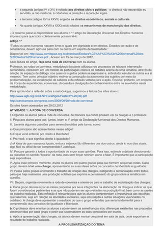 • a segunda (artigos IV a XV) é voltada aos direitos civis e políticos - o direito à não escravidão ou
servidão, à não violência, à cidadania, à proteção e reparação legais.
• a terceira (artigos XVI a XXVII) engloba os direitos econômicos, sociais e culturais.
• Na quarta (artigos XXVIII a XXX) estão citados os mecanismos de manutenção dos direitos.
- O próximo passo é disponibilizar aos alunos o 1° artigo da Declaração Universal dos Direitos Humanos
impresso para que todos coletivamente possam lê-lo:
Artigo 1°
“Todos os seres humanos nascem livres e iguais em dignidade e em direitos. Dotados de razão e de
consciência, devem agir uns para com os outros em espírito de fraternidade.”
Disponível em: http://www.comitepaz.org.br/download/Declara%C3%A7%C3%A3o%20Universal%20dos
%20Direitos%20Humanos.pdf . Acesso em 15 de março de 2012.
Após leitura do artigo, faça uma roda de conversa com os alunos.
Professor, as rodas de conversa, metodologia bastante utilizada nos processos de leitura e intervenção
comunitária, consistem em um método de participação coletiva de debates acerca de uma temática, através da
criação de espaços de diálogo, nos quais os sujeitos podem se expressar e, sobretudo, escutar os outros e a si
mesmos. Tem como principal objetivo motivar a construção da autonomia dos sujeitos por meio da
problematização, da socialização de saberes e da reflexão voltada para a ação. Envolve, portanto, um conjunto
de trocas de experiências, conversas, discussão e divulgação de conhecimentos entre os envolvidos nesta
metodologia.
Para aprofundar a reflexão sobre a metodologia, sugerimos a leitura dos sites abaixo:
http://www.agb.org.br/XENPEG/artigos/Poster/P%20(36).pdf
http://carolcampos.wordpress.com/2009/08/20/roda-de-conversa/
Os sites foram acessados em 29.03.2012
ATIVIDADE 1: A RODA DE CONVERSA
I .Organize os alunos para a roda de conversa, de maneira que todos possam ver os colegas e o professor.
II. Peça aos alunos para que, juntos, leiam o 1° artigo da Declaração Universal dos Direitos Humanos.
III. Levante algumas questões para serem discutidas pela turma, como:
a) Que princípios são apresentados nesse artigo?
b) O que você entende por direito à liberdade?
c) Pra você, o que significa direito à igualdade?
d) A ideia de que nascemos iguais, embora sejamos tão diferentes uns dos outros, ainda é, nos dias atuais,
algo fácil ou difícil de ser compreendido? Justifique.
IV. Procure garantir a todos a oportunidade de expor suas opiniões. Para isso, estimule o debate direcionando
as questões no sentido “horário” da roda, mas sem forçar nenhum aluno a falar. É importante que a participação
seja espontânea.
V. Após esse primeiro momento, divida os alunos em quatro grupos para que formem pequenas rodas. Cada
grupo deverá criar uma charge, apresentando as suas ideias sobre os conceitos de liberdade e igualdade.
VI. Passe pelos grupos orientando o trabalho de criação das charges, instigando a comunicação entre todos,
para que haja realmente uma produção coletiva que exprima o pensamento do grupo sobre a temática em
questão.
VII. Depois, organize novamente a roda de conversa e oriente-os para o trabalho de socialização das charges:
a. Cada grupo deverá expor as ideias propostas por seus integrantes na elaboração da charge e indicar as que
foram consideradas pertinentes e as que não puderam ser aproveitadas na produção final, bem como as razões
da escolha realizada. Esta reflexão é relevante para que os alunos compreendam a importância das escolhas
que fazemos, seja em relação às atividades escolares, seja em relação a outras situações vivenciadas no
cotidiano. A charge deve apresentar o resultado do que o grupo entendeu que seria fundamental para a
compreensão dos conceitos de igualdade e liberdade.
b. O professor deve orientar os alunos a observarem as semelhanças e/ou diferenças existentes nas propostas
desenvolvidas por cada grupo e pedir que sistematizem as suas conclusões por escrito.
c. Após a apresentação das charges, os alunos devem montar um painel em sala de aula, onde exponham o
resultado do trabalho realizado.
A PROBLEMATIZAÇÃO DO TEMA
 